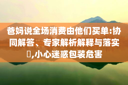 爸媽說全場消費由他們買單:協(xié)同解答、專家解析解釋與落實?,小心迷惑包裝危害