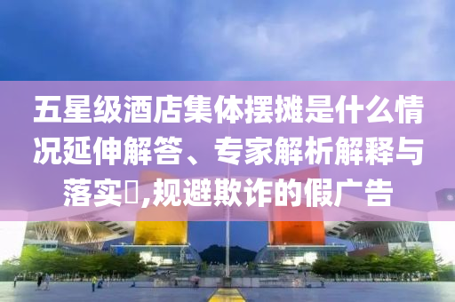 五星級(jí)酒店集體擺攤是什么情況延伸解答、專家解析解釋與落實(shí)?,規(guī)避欺詐的假廣告