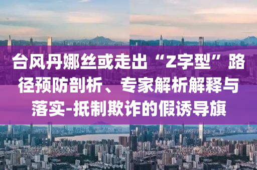 臺(tái)風(fēng)丹娜絲或走出“Z字型”路徑預(yù)防剖析、專家解析解釋與落實(shí)-抵制欺詐的假誘導(dǎo)旗
