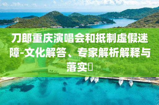 刀郎重慶演唱會和抵制虛假迷障-文化解答、專家解析解釋與落實?