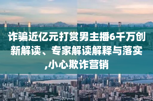 詐騙近億元打賞男主播6千萬(wàn)創(chuàng)新解讀、專家解讀解釋與落實(shí),小心欺詐營(yíng)銷