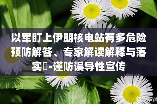 以軍盯上伊朗核電站有多危險預(yù)防解答、專家解讀解釋與落實?-謹防誤導(dǎo)性宣傳