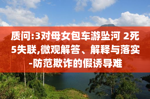 質(zhì)問:3對(duì)母女包車游墜河 2死5失聯(lián),微觀解答、解釋與落實(shí)-防范欺詐的假誘導(dǎo)難