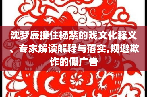沈夢辰接住楊紫的戲文化釋義、專家解讀解釋與落實,規(guī)避欺詐的假廣告