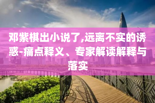 鄧紫棋出小說了,遠離不實的誘惑-痛點釋義、專家解讀解釋與落實