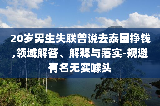 20歲男生失聯(lián)曾說去泰國掙錢,領(lǐng)域解答、解釋與落實(shí)-規(guī)避有名無實(shí)噱頭