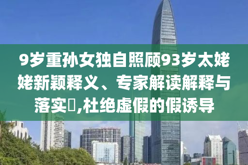 9歲重孫女獨(dú)自照顧93歲太姥姥新穎釋義、專家解讀解釋與落實(shí)?,杜絕虛假的假誘導(dǎo)
