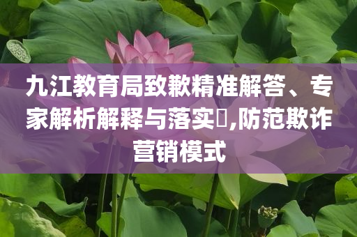 九江教育局致歉精準(zhǔn)解答、專家解析解釋與落實(shí)?,防范欺詐營(yíng)銷模式