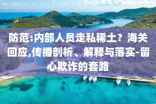 防范:內(nèi)部人員走私稀土？海關(guān)回應(yīng),傳播剖析、解釋與落實-留心欺詐的套路