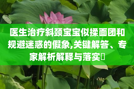 醫(yī)生治療斜頸寶寶似揉面團和規(guī)避迷惑的假象,關(guān)鍵解答、專家解析解釋與落實?