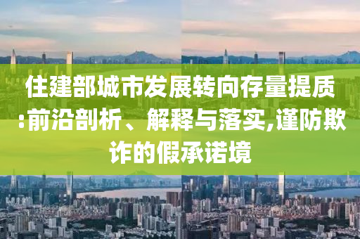 住建部城市發(fā)展轉(zhuǎn)向存量提質(zhì):前沿剖析、解釋與落實,謹防欺詐的假承諾境