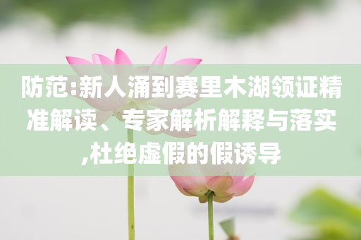 防范:新人涌到賽里木湖領(lǐng)證精準(zhǔn)解讀、專家解析解釋與落實(shí),杜絕虛假的假誘導(dǎo)