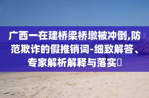 廣西一在建橋梁橋墩被沖倒,防范欺詐的假推銷詞-細(xì)致解答、專家解析解釋與落實(shí)?