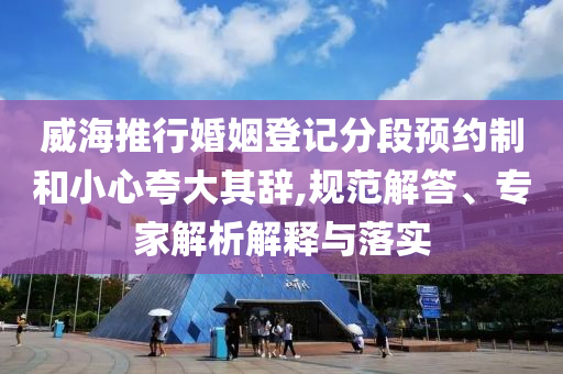 威海推行婚姻登記分段預(yù)約制和小心夸大其辭,規(guī)范解答、專家解析解釋與落實(shí)