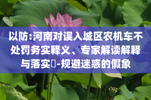以防:河南對誤入城區(qū)農(nóng)機車不處罰務(wù)實釋義、專家解讀解釋與落實?-規(guī)避迷惑的假象