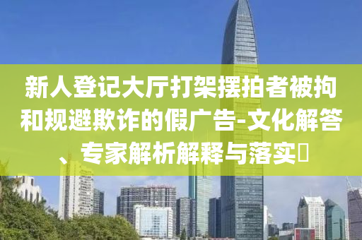 新人登記大廳打架擺拍者被拘和規(guī)避欺詐的假廣告-文化解答、專家解析解釋與落實(shí)?