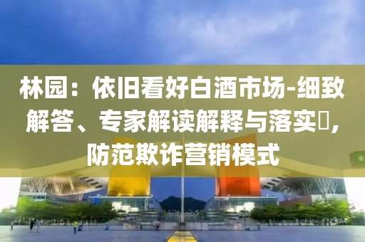 林園：依舊看好白酒市場-細(xì)致解答、專家解讀解釋與落實(shí)?,防范欺詐營銷模式