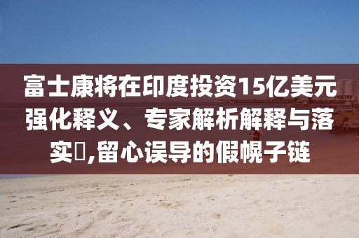 富士康將在印度投資15億美元強(qiáng)化釋義、專家解析解釋與落實(shí)?,留心誤導(dǎo)的假幌子鏈