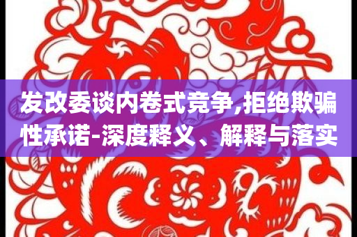 發(fā)改委談內(nèi)卷式競(jìng)爭(zhēng),拒絕欺騙性承諾-深度釋義、解釋與落實(shí)