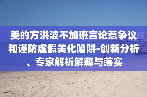 美的方洪波不加班言論惹爭(zhēng)議和謹(jǐn)防虛假美化陷阱-創(chuàng)新分析、專家解析解釋與落實(shí)