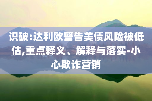 識(shí)破:達(dá)利歐警告美債風(fēng)險(xiǎn)被低估,重點(diǎn)釋義、解釋與落實(shí)-小心欺詐營(yíng)銷