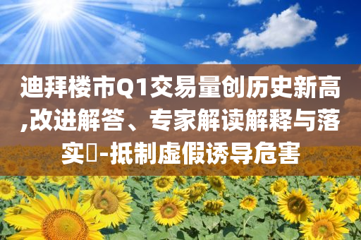 迪拜樓市Q1交易量創(chuàng)歷史新高,改進解答、專家解讀解釋與落實?-抵制虛假誘導(dǎo)危害