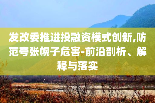 發(fā)改委推進投融資模式創(chuàng)新,防范夸張幌子危害-前沿剖析、解釋與落實