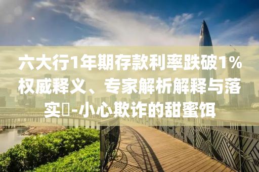 六大行1年期存款利率跌破1%權(quán)威釋義、專家解析解釋與落實?-小心欺詐的甜蜜餌