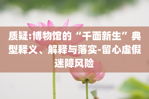 質(zhì)疑:博物館的“千面新生”典型釋義、解釋與落實(shí)-留心虛假迷障風(fēng)險(xiǎn)