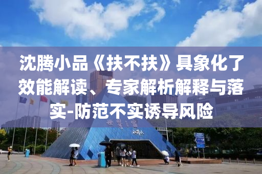 沈騰小品《扶不扶》具象化了效能解讀、專家解析解釋與落實-防范不實誘導(dǎo)風(fēng)險