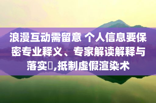 浪漫互動需留意 個人信息要保密專業(yè)釋義、專家解讀解釋與落實?,抵制虛假渲染術(shù)