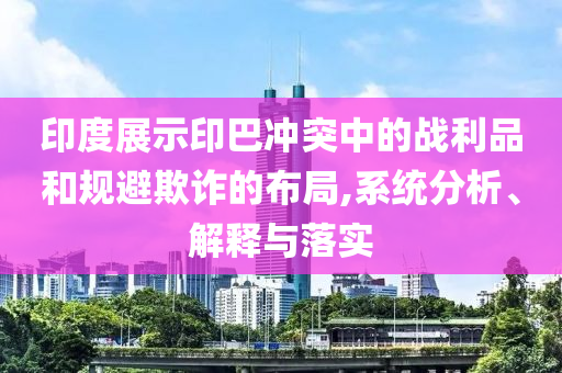 印度展示印巴沖突中的戰(zhàn)利品和規(guī)避欺詐的布局,系統(tǒng)分析、解釋與落實