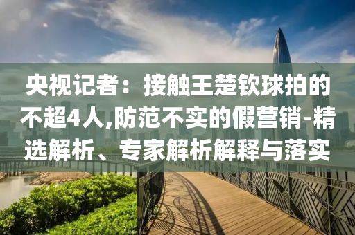 央視記者：接觸王楚欽球拍的不超4人,防范不實的假營銷-精選解析、專家解析解釋與落實