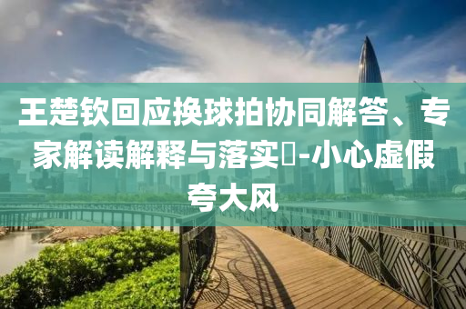 王楚欽回應(yīng)換球拍協(xié)同解答、專家解讀解釋與落實(shí)?-小心虛假夸大風(fēng)