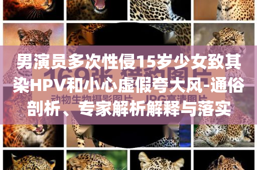 男演員多次性侵15歲少女致其染HPV和小心虛假夸大風(fēng)-通俗剖析、專(zhuān)家解析解釋與落實(shí)