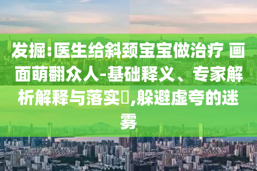 發(fā)掘:醫(yī)生給斜頸寶寶做治療 畫面萌翻眾人-基礎(chǔ)釋義、專家解析解釋與落實(shí)?,躲避虛夸的迷霧