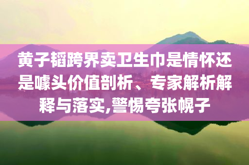 黃子韜跨界賣衛(wèi)生巾是情懷還是噱頭價值剖析、專家解析解釋與落實,警惕夸張幌子
