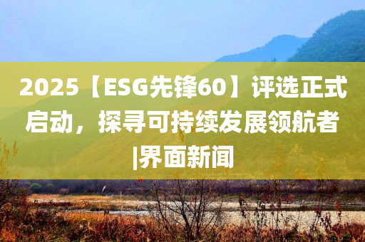 2025【ESG先鋒60】評選正式啟動，探尋可持續(xù)發(fā)展領(lǐng)航者|界面新聞