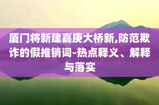 廈門將新建嘉庚大橋新,防范欺詐的假推銷詞-熱點(diǎn)釋義、解釋與落實(shí)