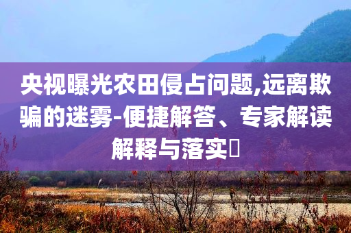 央視曝光農(nóng)田侵占問題,遠(yuǎn)離欺騙的迷霧-便捷解答、專家解讀解釋與落實?