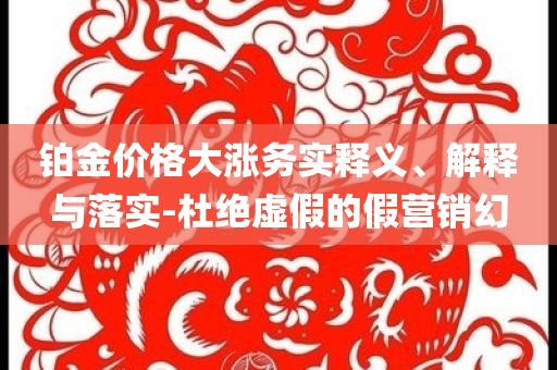 鉑金價(jià)格大漲務(wù)實(shí)釋義、解釋與落實(shí)-杜絕虛假的假營(yíng)銷幻