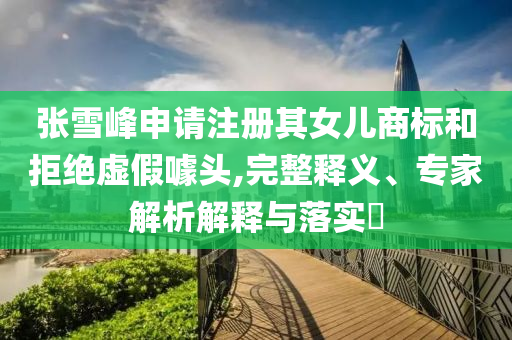 張雪峰申請注冊其女兒商標和拒絕虛假噱頭,完整釋義、專家解析解釋與落實?