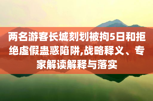 兩名游客長(zhǎng)城刻劃被拘5日和拒絕虛假蠱惑陷阱,戰(zhàn)略釋義、專家解讀解釋與落實(shí)