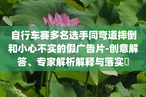 自行車賽多名選手同彎道摔倒和小心不實(shí)的假?gòu)V告片-創(chuàng)意解答、專家解析解釋與落實(shí)?