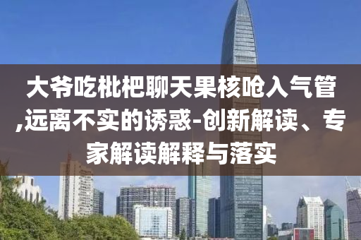 大爺吃枇杷聊天果核嗆入氣管,遠(yuǎn)離不實(shí)的誘惑-創(chuàng)新解讀、專家解讀解釋與落實(shí)