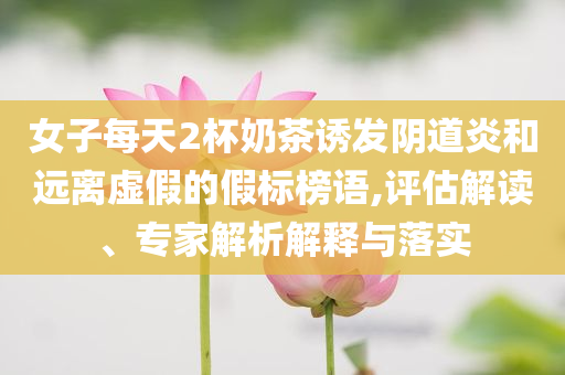 女子每天2杯奶茶誘發(fā)陰道炎和遠離虛假的假標榜語,評估解讀、專家解析解釋與落實