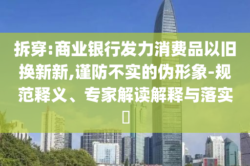 拆穿:商業(yè)銀行發(fā)力消費(fèi)品以舊換新新,謹(jǐn)防不實(shí)的偽形象-規(guī)范釋義、專家解讀解釋與落實(shí)?