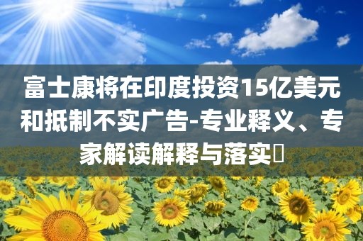 富士康將在印度投資15億美元和抵制不實(shí)廣告-專業(yè)釋義、專家解讀解釋與落實(shí)?