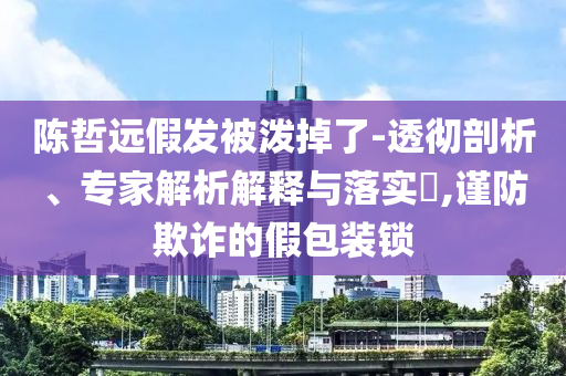 陳哲遠(yuǎn)假發(fā)被潑掉了-透徹剖析、專家解析解釋與落實(shí)?,謹(jǐn)防欺詐的假包裝鎖