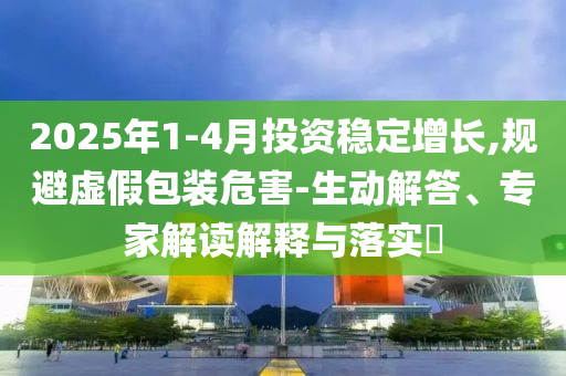 2025年1-4月投資穩(wěn)定增長(zhǎng),規(guī)避虛假包裝危害-生動(dòng)解答、專(zhuān)家解讀解釋與落實(shí)?